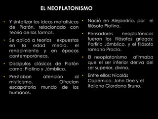 EL NEOPLATONISMO

• Y sintetizar las ideas metafísicas • Nació en Alejandría, por el
  de Platón, relacionado con           filósofo Plotino.
  teoría de las formas.              • Pensadores        neoplatónicos
• Se aplicó a teorías expuestas        fueron los filósofos griegos:
  en     la    edad     media,    el   Porfirio Jámblico, y el filósofo
  renacimiento y en épocas             romano Proclo.
  contemporáneas.                    • El neoplatonismo afirmaba
• Discípulos clásicos de Platón        que el ser inferior deriva del
  como: Plotino y Jámblico.            ser superior, divino.

• Prestaban         atención      al • Entre ellos: Nicolás
  misticismo.              Ofrecían    Copérnico, John Dee y el
  escapatoria mundo de los             Italiano Giordano Bruno.
  humanos.
 