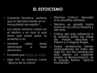 EL ESTOICISMO

• Corriente filosófica, sostiene    • Término “crítico”, describir
  que la felicidad reside en la "     a los eruditos editores.
  tranquilidad del espíritu”.       • Término se amplió hasta
                                      incluir en la critica literaria y
• Los sabios estoicos creían en       del arte.
  el destino y en que lo que
                                    • Crítica del arte referente a
  tiene que pasar pasa, lo            lo artístico están las Vidas
  aceptes o no.                       de Vasari, describe a
• Hombre        sabio      debe
                                      Tiziano y a Miguel Ángel.
  abstenerse        a      todo     • Todas tendencias tienen
  discreción.                         antecedentes en Italia del
                                      siglo XV, son los cambios los
• Fundado por Zenón de Citio.         que dieron un carácter
                                      propio al Renacimiento, se
• Siglo XVI, se conoce como           lo puede llamar “época
  “época de la crítica”               manierista”
 