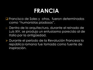 FRANCIA
 Francisco de Sales y otros, fueron determinados
  como “humanistas piadosos”.
o Dentro de la arquitectura, durante el reinado de
  Luis XIV, se produjo un entusiasmo parecido al de
  Italia por la antigüedad.
 Durante el período de la Revolución Francesa la
  república romana fue tomada como fuente de
  inspiración.
 