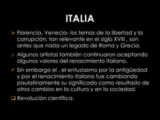 ITALIA
 Florencia, Venecia- los temas de la libertad y la
  corrupción, tan relevante en el siglo XVIII , son
  antes que nada un legado de Roma y Grecia.
o Algunos artistas también continuaron aceptando
  algunos valores del renacimiento italiano.
 Sin embargo el , el entusiasmo por la antigüedad
  y por el renacimiento italiano fue cambiando
  paulatinamente su significado como resultado de
  otros cambios en la cultura y en la sociedad.
 Revolución científica.
 