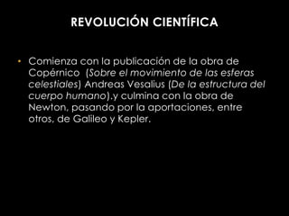 REVOLUCIÓN CIENTÍFICA


• Comienza con la publicación de la obra de
  Copérnico (Sobre el movimiento de las esferas
  celestiales) Andreas Vesalius (De la estructura del
  cuerpo humano).y culmina con la obra de
  Newton, pasando por la aportaciones, entre
  otros, de Galileo y Kepler.
 