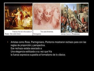 • Artistas como Ross, Parmiginiano, Pontorno mostraron rechazo para con las
  reglas de proporción y perspectiva.
  Ese rechazo estaba asociado a:
  Una elegancia estilizada a su vez que fría
  la fuerza expresiva supedita al formalismo de lo clásico .
 