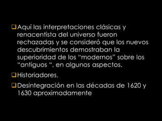 Aquí las interpretaciones clásicas y
 renacentista del universo fueron
 rechazadas y se consideró que los nuevos
 descubrimientos demostraban la
 superioridad de los “modernos” sobre los
 “antiguos “, en algunos aspectos.
Historiadores.
Desintegración en las décadas de 1620 y
 1630 aproximadamente
 