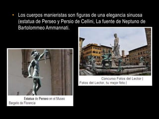 • Los cuerpos manieristas son figuras de una elegancia sinuosa
  (estatua de Perseo y Persio de Cellini, La fuente de Neptuno de
  Bartolommeo Ammannati.
 