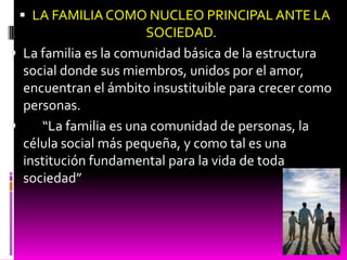  LA FAMILIA COMO NUCLEO PRINCIPAL ANTE LA
                       SOCIEDAD.
 La familia es la comunidad básica de la estructura
  social donde sus miembros, unidos por el amor,
  encuentran el ámbito insustituible para crecer como
  personas.
    “La familia es una comunidad de personas, la
  célula social más pequeña, y como tal es una
  institución fundamental para la vida de toda
  sociedad”
 