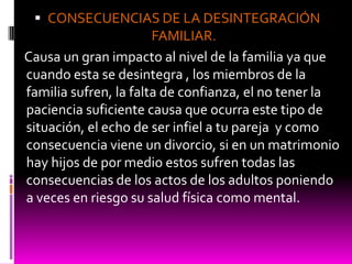 CONSECUENCIAS DE LA DESINTEGRACIÓN
                       FAMILIAR.
Causa un gran impacto al nivel de la familia ya que
cuando esta se desintegra , los miembros de la
familia sufren, la falta de confianza, el no tener la
paciencia suficiente causa que ocurra este tipo de
situación, el echo de ser infiel a tu pareja y como
consecuencia viene un divorcio, si en un matrimonio
hay hijos de por medio estos sufren todas las
consecuencias de los actos de los adultos poniendo
a veces en riesgo su salud física como mental.
 