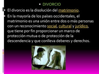  DIVORCIO
 El divorcio es la disolución del matrimonio.
 En la mayoría de los países occidentales, el
  matrimonio es una unión entre dos o más personas
  con un reconocimiento social, cultural y jurídico,
  que tiene por fin proporcionar un marco de
  protección mutua o de protección de la
  descendencia y que conlleva deberes y derechos.
 