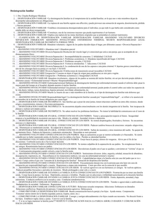 Desintegración familiar
1. 1. Dra. Claudia Rodríguez Mendoza
2. 2. DESINTEGRACIÓN FAMILIAR • La desintegración familiar es el rompimiento de la unidad familiar, en la que uno o más miembros dejan de
desempeñar adecuadamente sus obligaciones.
3. 3. DESINTEGRACIÓN FAMILIAR • La ruptura de una familia supone una aflicción y puede provocar una sensación de angustia, desorientación, pérdida
y fracaso personal.
4. 4. DESINTEGRACIÓN FAMILIAR • Establece circunstancias desorganizadoras para el individuo, ya que todo lo que había sido considerado como
estable debe ser ahora reorganizado.
5. 5. DESINTEGRACIÓN FAMILIAR • Constituye, una de las tensiones mayores que pueda experimentar el ser humano.
6. 6. DESINTEGRACIÓN FAMILIAR • Implica una ruptura de las metas familiares originales que se pretendían al contraer matrimonio.
7. 7. CLASIFICACION DE DESINTEGRACIÓN FAMILIAR DESINTEGRACION FAMILIAR ABANDONO VOLUNTARIO DIVORCIO/
SEPARACION EMIGRACION ABANDONO INVOLUNTARIO ENFERMEDAD TERMINAL MUERTE RESPONSABILIDAD LEGAL
DESINTEGRACION FAMILIAR INCOMPLETA FORMAS TIPOS
8. 8. DESINTEGRACIÓN FAMILIAR Abandono voluntario.- alguno de los padres deciden dejar el hogar, por diferentes causas. • Divorcio/Separación •
Emigración
9. 9. ABANDONO VOLUNTARIO • Abandono total • Abandono parcial
10. 10. ABANDONO VOLUNTARIO Divorcio/Separación Disolución del vinculo legal y/o emocional que unía a una pareja, que se acompaña de un
distanciamiento físico.
11. 11. ABANDONO VOLUNTARIO Divorcio/Separación 1. Incompatibilidad de caracteres. 2. Infidelidad. CAUSAS
12. 12. ABANDONO VOLUNTARIO Divorcio/Separación 3. Problemas económicos. 4. Abandono injustificado del hogar. CAUSAS
13. 13. ABANDONO VOLUNTARIO Divorcio/Separación 5. Problemas sexuales. CAUSAS
14. 14. ABANDONO VOLUNTARIO Divorcio/Separación 6. Violencia intrafamiliar. 7. Adicciones. CAUSAS
15. 15. ABANDONO VOLUNTARIO Divorcio/Separación 8. La condenación de uno de los esposos a una pena criminal. 9. Injurias graves cometidas por
uno de los cónyuges hacia su pareja y/o sus hijos. CAUSAS
16. 16. ABANDONO VOLUNTARIO Divorcio/Separación 10.Infecciones de transmisión sexual incurables CAUSAS
17. 17. ABANDONO VOLUNTARIO Emigración • Consiste en dejar el lugar de origen para establecerse en otro país o región.
18. 18. ABANDONO VOLUNTARIO Emigración 1. Problemas económicos 2. Inseguridad CAUSAS
19. 19. DESINTEGRACIÓN FAMILIAR Abandono involuntario.- alguno de los padres se ausenta del núcleo familiar, sin ser por decisión propia debido a
diferentes causas. • Enfermedad terminal • Muerte • Responsabilidad legal
20. 20. ABANDONO INVOLUNTARIO Enfermedad terminal Hablamos de desintegración familiar por enfermedad terminal cuando el enfermo debe pasar la
mayor parte del tiempo en el hospital, dejando ausente el núcleo familiar.
21. 21. ABANDONO INVOLUNTARIO Enfermedad terminal Una persona con enfermedad terminal, puede perder el control sobre casi todos los aspectos de
la vida diaria: trabajo, tareas domésticas, higiene personal, movilidad, alimentación, etc.
22. 22. ABANDONO INVOLUNTARIO Muerte La muerte de uno o más miembros de la familia, es el tipo de desintegración familiar más dolorosa que
existe.
23. 23. ABANDONO INVOLUNTARIO Responsabilidad legal • La desintegración familiar causada por “responsabilidad legal”…se refiere a la ausencia de
un miembro de la familia de forma obligatoria por causa legal.
24. 24. DESINTEGRACION FAMILIAR INCOMPLETA Son familias que a pesar de estar juntas, tienen relaciones conflictivas entre ellos mismos, dando
origen a resentimientos, temores y fricciones permanentes.
25. 25. DESINTEGRACION FAMILIAR INCOMPLETA Se encuentran alejados emocionalmente con los demás integrantes de la familia. Son incapaces de
planear y realizar actividades juntos.
26. 26. DESINTEGRACION FAMILIAR INCOMPLETA No saben resolver los problemas familiares. No tienen la habilidad de comunicarse con el resto de
la familia.
27. 27. DESINTEGRACION FAMILIAR EN GRAL. CONSECUENCIAS EN LOS PADRES: Temor y preocupación respecto al futuro. Inseguridad
respecto a la posibilidad de reconstruir una nueva vida. Miedo a la soledad. Ansiedad, tristeza o depresión.
28. 28. DESINTEGRACION FAMILIAR EN GRAL. CONSECUENCIAS EN LOS HIJOS: Se sienten desprotegidos, frustrados y furiosos. Se encuentran
ansiosos y/o deprimidos.
29. 29. DESINTEGRACION FAMILIAR EN GRAL. CONSECUENCIAS EN LOS HIJOS: Padecen cambios bruscos de emociones: enojado- alegre-triste,
etc. Disminuyen su rendimiento escolar. Se culpan de la situación.
30. 30. DESINTEGRACION FAMILIAR EN GRAL. CONSECUENCIAS EN LOS HIJOS: Sufren de insomnio y otros trastornos del sueño. Se quejan de
agotamiento físico. Padecen de hiporexia y malestares estomacales. Descuidan su aseo personal.
31. 31. ABANDONO VOLUNTARIO CONSECUENCIAS EN LOS PADRES: Baja su autoestima ya que se sienten rechazados y/o fracasados. Se siente
culpable por no haber mantenido unida a la familia y por los daños a los hijos. Pierden su identidad familiar.
32. 32. ABANDONO VOLUNTARIO CONSECUENCIAS EN LOS PADRES: Enojo hacia la pareja y deseos de venganza. Alivio por el fin de las
discusiones. Confusión acerca de si fue la mejor decisión.
33. 33. ABANDONO VOLUNTARIO CONSECUENCIAS EN LOS HIJOS: Se sienten culpables de la separación de sus padres. Se avergüenzan frente a
sus amigos Resentimiento hacia sus padres.
34. 34. ABANDONO VOLUNTARIO CONSECUENCIAS EN LOS HIJOS: Desvalorizan al padre con el que se quedan y convierten en “victima” al que se
va. Continuamente preguntan cuando volverá a estar la familia junta.
35. 35. ABANDONO INVOLUNTARIO CONSECUENCIAS EN LOS PADRES: Sentimientos diversos: dolor, angustia, soledad, sensación de abandono,
desesperación, impotencia, etc. Desconfianza en los tratamientos médicos. (en caso de enfermedad terminal o muerte)
36. 36. ABANDONO INVOLUNTARIO CONSECUENCIAS EN LOS PADRES: Culpabilidad por dejar a la familia sola (en caso del padre que se va o
muere) Coraje contra el que cree “causante de la desintegración familiar” Sensación de desprotección familiar.
37. 37. ABANDONO INVOLUNTARIO CONSECUENCIAS EN LOS HIJOS: Frecuentemente desean irse con la persona que esta lejos (en caso de
emigración por responsabilidad legal) o muerta. Regresiones a etapas más tempranas. Creen que ellos son la causa de lo que sucedió.
38. 38. ABANDONO INVOLUNTARIO CONSECUENCIAS EN LOS HIJOS: Se vuelven agresivos con sus hermanos y/o amigos. Se vuelven apáticos.
Padecen pesadillas frecuentes o periodos de insomnio. Miedo prolongado a estar solo o a morir.
39. 39. DESINTEGRACION FAMILIAR ESTANDO LA FAMILIA JUNTA CONSECUENCIAS EN LOS PADRES: Frustración por no tener una familia
unida. Coraje hacia la pareja y los hijos. Deprimidos, ansiosos e irritables. Pueden caer en adicciones e infidelidad aumentando así la desunión familiar.
40. 40. DESINTEGRACION FAMILIAR ESTANDO LA FAMILIA JUNTA CONSECUENCIAS EN LOS HIJOS: Estrés, depresión, ansiedad y baja
autoestima. Conducta conflictiva en la escuela y casa. Conductas autodestructivas.
41. 41. DESINTEGRACION FAMILIAR ESTANDO LA FAMILIA JUNTA CONSECUENCIAS EN LOS HIJOS: Timidez o agresividad, o ambivalencia.
Inadaptación a la sociedad. Enfermizos. Regresiones.
42. 42. DESINTEGRACION FAMILIAR CONSECUENCIAS A FUTURO: Relaciones sexuales tempranas Adicciones Embarazos no deseados
Relaciones conflictivas Repetición de patrones Comportamientos agresivos Delincuencia
43. 43. COMO PREVENIR LA DESINTEGRACION FAMILIAR Buena comunicación hacia la pareja y los hijos. Ayuda mutua. Comprensión.
Fomentar valores dentro de la familia (equidad, justicia, respeto, amor, etc.)
44. 44. COMO PREVENIR LA DESINTEGRACION FAMILIAR Corregir y castigar adecuadamente a los hijos cuando sea necesario. No discutir frente a
los hijos. Establecer reglas claras y justas. Convivir con la familia.
45. 45. Y si no se logra mantener la familia junta??? RESPETO Y COMUNICACION HACIA LA PAREJA AMOR, CUIDADOS Y COMUNICACIÓN
HACIA LOS HIJOS
 