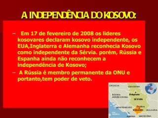 A INDEPENDÊNCIA DO KOSOVO:
–   Em 17 de fevereiro de 2008 os lideres
  kosovares declaram kosovo independente, os
  EUA,Inglaterra e Alemanha reconhecia Kosovo
  como independente da Sérvia. porém, Rússia e
  Espanha ainda não reconhecem a
  independência de Kosovo;
– A Rússia é membro permanente da ONU e
  portanto,tem poder de veto.
 