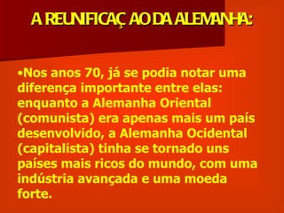 A REUNIFICAÇ AO DA ALEMANHA:


•Nos anos 70, já se podia notar uma
diferença importante entre elas:
enquanto a Alemanha Oriental
(comunista) era apenas mais um país
desenvolvido, a Alemanha Ocidental
(capitalista) tinha se tornado uns
países mais ricos do mundo, com uma
indústria avançada e uma moeda
forte.
 