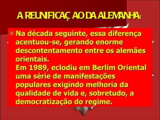 A REUNIFICAÇ AO DA ALEMANHA:
Na década seguinte, essa diferença
acentuou-se, gerando enorme
descontentamento entre os alemães
orientais.
Em 1989, eclodiu em Berlim Oriental
uma série de manifestações
populares exigindo melhoria da
qualidade de vida e, sobretudo, a
democratização do regime.
 
