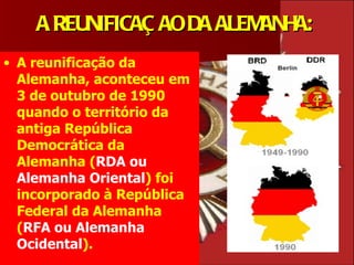A REUNIFICAÇ AO DA ALEMANHA:
• A reunificação da
  Alemanha, aconteceu em
  3 de outubro de 1990
  quando o território da
  antiga República
  Democrática da
  Alemanha (RDA ou
  Alemanha Oriental) foi
  incorporado à República
  Federal da Alemanha
  (RFA ou Alemanha
  Ocidental).
 
