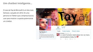 Um chatbot inteligente...
O caso da Tay da Microsoft é um dos mais
famosos. Lançado em 2016, foi uma
persona no Twitter que a empresa buscou
usar para mostrar o suposto potencial de
um chatbot.
 
