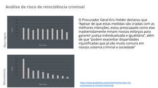 Análise de risco de reincidência criminal
https://www.propublica.org/article/machine-bias-risk-
assessments-in-criminal-sentencing
O Procurador Geral Eric Holder declarou que
“Apesar de que estas medidas são criadas com as
melhores intenções, estou preocupado como elas
inadvertidamente minam nossos esforços para
garantir justiça individualizada e igualitária”, além
de que “podem exacerbar disparidades
injustificadas que já são muito comuns em
nossos sistema criminal e sociedade”
RéusnegrosRéusbrancos
 