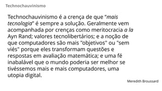 Technochauvinismo
Technochauvinismo é a crença de que “mais
tecnologia” é sempre a solução. Geralmente vem
acompanhada por crenças como meritocracia a la
Ayn Rand; valores tecnolibertários; e a noção de
que computadores são mais "objetivos" ou "sem
viés" porque eles transformam questões e
respostas em avaliação matemática; e uma fé
inabalável que o mundo poderia ser melhor se
tivéssemos mais e mais computadores, uma
utopia digital.
Meredith Broussard
 