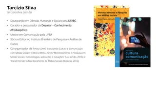 Tarcízio Silva
• Doutorando em Ciências Humanas e Sociais pela UFABC
• Curador e pesquisador da Desvelar – Conhecimento
Afrodiaspórico
• Mestre em Comunicação pela UFBA
• Sócio e Editor no Instituto Brasileiro de Pesquisa e Análise de
Dados
• Co-organizador de livros como “Estudando Cultura e Comunicação
com Mídias Sociais” (Editora IBPAD, 2018); “Monitoramento e Pesquisa em
Mídias Sociais: metodologias, aplicações e inovações” (Uva Limão, 2016); e
“Para Entender o Monitoramento de Mídias Sociais (Bookess, 2012).
tarciziosilva.com.br
 