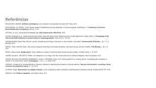 Referências
BROUSSARD, Meredith. Artificial unintelligence: how computers misunderstand the world. MIT Press, 2018.
BUOLAMWINI, Joy; GEBRU, Timnit. Gender shades: Intersectional accuracy disparities in commercial gender classification. In: Conference on Fairness,
Accountability and Transparency. 2018. p. 77-91.
EPSTEIN, Ziv et al. Closing the AI Knowledge Gap. arXiv preprint arXiv:1803.07233, 2018.
ESLAMI, Motahhare et al. I always assumed that I wasn't really that close to [her]: Reasoning about Invisible Algorithms in News Feeds. In: Proceedings of the
33rd annual ACM conference on human factors in computing systems. ACM, 2015. p. 153-162.
GANGADHARAN, Seeta Peña; NIKLAS, Jędrzej. Decentering technology in discourse on discrimination. Information, Communication & Society, v. 22, n. 7, p.
882-899, 2019.
NAPOLI, Philip; CAPLAN, Robyn. Why media companies insist they're not media companies, why they're wrong, and why it matters. First Monday, v. 22, n. 5,
2017.
NOBLE, Safiya Umoja. Google search: Hyper-visibility as a means of rendering black women and girls invisible. InVisible Culture, n. 19, 2013.
OSOBA, Osonde A.; WELSER IV, William. An intelligence in our image: The risks of bias and errors in artificial intelligence. Rand Corporation, 2017.
RIEDER, Bernhard; MATAMOROS-FERNÁNDEZ, Ariadna; COROMINA, Òscar. From ranking algorithms to ‘ranking cultures’ Investigating the modulation of
visibility in YouTube search results. Convergence, v. 24, n. 1, p. 50-68, 2018.
SANDVIG, Christian et al. Auditing algorithms: Research methods for detecting discrimination on internet platforms. Data and discrimination: converting critical
concerns into productive inquiry, p. 1-23, 2014.
SILVEIRA, Sérgio. Democracia e os códigos invisíveis: Como os algoritmos estão modulando comportamentos e escolhas políticas. Edições SESCP SP, 2019.
SRNICEK, Nick. Platform capitalism. John Wiley & Sons, 2017.
 
