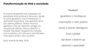 Plataformização da Web e sociedade
O sistema de plataformas é baseado em
paradoxos entre práticas e discursos. Vende-
se como igualitário, mas é hierárquico. É
altamente corporativo, mas aparente servir
aos valores públicos. Parece neutro e
agnóstico, mas seu desenho carrega um
conjunto de valores. Parece substituir a
direção “top down” de governos e estado,
mas a substitui com estrutura centralizada e
mais opaca ainda a seus usuários
Djick, Poell & De Wall, 2018
“Paradoxos”
egualitário x hierárquico
corporações x valor público
neutro x valores ideológicos
local x global
top-down x bottom-up
abertura x opacidade
 