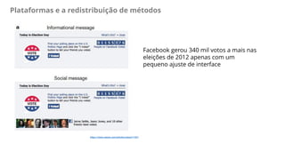 Plataformas e a redistribuição de métodos
https://www.nature.com/articles/nature11421
Facebook gerou 340 mil votos a mais nas
eleições de 2012 apenas com um
pequeno ajuste de interface
 