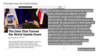 Plataformas de Publicidade
No cenário crescentemente dominado
pelas plataformas digitais e seus
algoritmos surge uma exigência
democrática. Tão importante quanto a
liberdade de expressão é a liberdade de
visualização. Todas as pessoas têm o
direito de ver, ler e ouvir conteúdos
políticos sem que sejam filtrados por
algoritmos cujos critérios e parâmetros
de operação são ocultados ou
ofuscados pelas plataformas onde
ocorrem os debates públicos.
Sérgio Amadeu
 