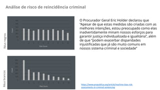 Análise de risco de reincidência criminal
https://www.propublica.org/article/machine-bias-risk-
assessments-in-criminal-se...