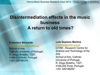 Francisco Bernardo
fbernardo@musiclovers.co
School of Arts
Catholic University of Portugal,
R. Diogo Botelho, 1327,
4169-005 Porto, Portugal
+351 226196200
Vienna Music Business Research Days 2013 – Young scholar’s workshop
Disintermediation effects in the music
business
A return to old times?
Luis Gustavo Martins
lmartins@porto.ucp.pt
CITAR - Research Centre for
Science and Technology of the
Arts
School of Arts, Catholic
University of Portugal,
R. Diogo Botelho, 1327,
4169-005 Porto, Portugal
+351 226196200
 