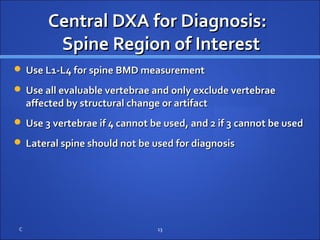 Central DXA for Diagnosis:Central DXA for Diagnosis:
Spine Region of InterestSpine Region of Interest
 Use L1-L4 for spine BMD measurementUse L1-L4 for spine BMD measurement
 Use all evaluable vertebrae and only exclude vertebraeUse all evaluable vertebrae and only exclude vertebrae
affected by structural change or artifactaffected by structural change or artifact
 Use 3 vertebrae if 4 cannot be used, and 2 if 3 cannot be usedUse 3 vertebrae if 4 cannot be used, and 2 if 3 cannot be used
 Lateral spine should not be used for diagnosisLateral spine should not be used for diagnosis
C 13
 