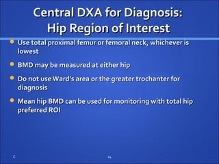 Central DXA for Diagnosis:Central DXA for Diagnosis:
Hip Region of InterestHip Region of Interest
 Use total proximal femur or femoral neck, whichever isUse total proximal femur or femoral neck, whichever is
lowestlowest
 BMD may be measured at either hipBMD may be measured at either hip
 Do not useWard’s area or the greater trochanter forDo not useWard’s area or the greater trochanter for
diagnosisdiagnosis
 Mean hip BMD can be used for monitoring with total hipMean hip BMD can be used for monitoring with total hip
preferred ROIpreferred ROI
C 14
 