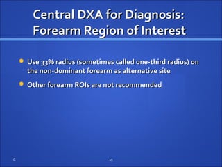 Central DXA for Diagnosis:Central DXA for Diagnosis:
Forearm Region of InterestForearm Region of Interest
 Use 33% radius (sometimes called one-third radius) onUse 33% radius (sometimes called one-third radius) on
the non-dominant forearm as alternative sitethe non-dominant forearm as alternative site
 Other forearm ROIs are not recommendedOther forearm ROIs are not recommended
C 15
 