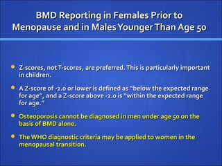 BMD Reporting in Females Prior toBMD Reporting in Females Prior to
Menopause and in MalesYoungerThan Age 50Menopause and in MalesYoungerThan Age 50
 Z-scores, notT-scores, are preferred.This is particularly importantZ-scores, notT-scores, are preferred.This is particularly important
in children.in children.
 A Z-score of -2.0 or lower is defined as “below the expected rangeA Z-score of -2.0 or lower is defined as “below the expected range
for age”, and a Z-score above -2.0 is “within the expected rangefor age”, and a Z-score above -2.0 is “within the expected range
for age.”for age.”
 Osteoporosis cannot be diagnosed in men under age 50 on theOsteoporosis cannot be diagnosed in men under age 50 on the
basis of BMD alone.basis of BMD alone.
 The WHO diagnostic criteria may be applied to women in theThe WHO diagnostic criteria may be applied to women in the
menopausal transition.menopausal transition.
 