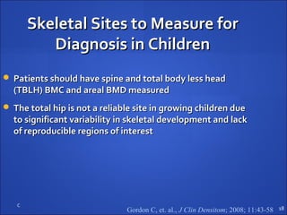 C
Skeletal Sites to Measure forSkeletal Sites to Measure for
Diagnosis in ChildrenDiagnosis in Children
 Patients should have spine and total body less headPatients should have spine and total body less head
(TBLH) BMC and areal BMD measured(TBLH) BMC and areal BMD measured
 The total hip is not a reliable site in growing children dueThe total hip is not a reliable site in growing children due
to significant variability in skeletal development and lackto significant variability in skeletal development and lack
of reproducible regions of interestof reproducible regions of interest
18Gordon C, et. al., J Clin Densitom; 2008; 11:43-58
 