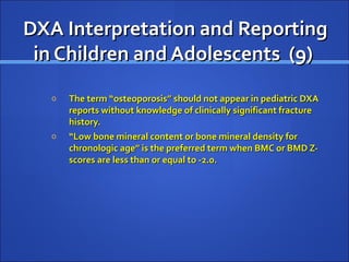 DXA Interpretation and ReportingDXA Interpretation and Reporting
in Children and Adolescents (9)in Children and Adolescents (9)
o The term “osteoporosis” should not appear in pediatric DXAThe term “osteoporosis” should not appear in pediatric DXA
reports without knowledge of clinically significant fracturereports without knowledge of clinically significant fracture
history.history.
o ““Low bone mineral content or bone mineral density forLow bone mineral content or bone mineral density for
chronologic age” is the preferred term when BMC or BMD Z-chronologic age” is the preferred term when BMC or BMD Z-
scores are less than or equal to -2.0.scores are less than or equal to -2.0.
 