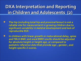 DXA Interpretation and ReportingDXA Interpretation and Reporting
in Children and Adolescents (2)in Children and Adolescents (2)
 The hip (including total hip and proximal femur) is not aThe hip (including total hip and proximal femur) is not a
reliable site for measurement in growing children due toreliable site for measurement in growing children due to
significant variability in skeletal development and lack ofsignificant variability in skeletal development and lack of
reproducible ROI.reproducible ROI.
 In children with linear growth or maturational delay, spineIn children with linear growth or maturational delay, spine
andTBLH BMC and areal BMD results should be adjustedandTBLH BMC and areal BMD results should be adjusted
for absolute height or height age, or compared tofor absolute height or height age, or compared to
pediatric reference data that provide age-, gender-, andpediatric reference data that provide age-, gender-, and
height-specific Z-scores.height-specific Z-scores.
 