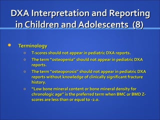DXA Interpretation and ReportingDXA Interpretation and Reporting
in Children and Adolescents (8)in Children and Adolescents (8)
 TerminologyTerminology
o T-scores should not appear in pediatric DXA reports.T-scores should not appear in pediatric DXA reports.
o The term “osteopenia” should not appear in pediatric DXAThe term “osteopenia” should not appear in pediatric DXA
reports.reports.
o The term “osteoporosis” should not appear in pediatric DXAThe term “osteoporosis” should not appear in pediatric DXA
reports without knowledge of clinically significant fracturereports without knowledge of clinically significant fracture
history.history.
o ““Low bone mineral content or bone mineral density forLow bone mineral content or bone mineral density for
chronologic age” is the preferred term when BMC or BMD Z-chronologic age” is the preferred term when BMC or BMD Z-
scores are less than or equal to -2.0.scores are less than or equal to -2.0.
 