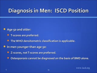 Diagnosis in Men: ISCD PositionDiagnosis in Men: ISCD Position
 Age 50 and older:Age 50 and older:
 T-scores are preferred.T-scores are preferred.
 The WHO densitometric classification is applicable.The WHO densitometric classification is applicable.
 In men younger than age 50:In men younger than age 50:
 Z-scores, notT-scores are preferred.Z-scores, notT-scores are preferred.
 Osteoporosis cannot be diagnosed on the basis of BMD alone.Osteoporosis cannot be diagnosed on the basis of BMD alone.
C 23
www.iscd.org
 