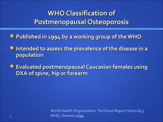 WHO Classification ofWHO Classification of
Postmenopausal OsteoporosisPostmenopausal Osteoporosis
 Published in 1994 by a working group of the WHOPublished in 1994 by a working group of the WHO
 Intended to assess the prevalence of the disease in aIntended to assess the prevalence of the disease in a
populationpopulation
 Evaluated postmenopausal Caucasian females usingEvaluated postmenopausal Caucasian females using
DXA of spine, hip or forearmDXA of spine, hip or forearm
C 2
World Health Organization. Technical Report Series 843
WHO, Geneva.1994.
 