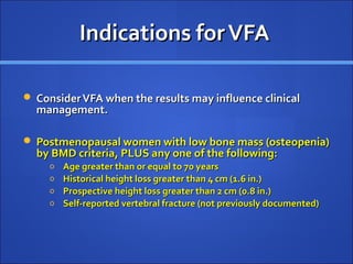 Indications forVFAIndications forVFA
 ConsiderVFA when the results may influence clinicalConsiderVFA when the results may influence clinical
management.management.
 Postmenopausal women with low bone mass (osteopenia)Postmenopausal women with low bone mass (osteopenia)
by BMD criteria, PLUS any one of the following:by BMD criteria, PLUS any one of the following:
o Age greater than or equal to 70 yearsAge greater than or equal to 70 years
o Historical height loss greater than 4 cm (1.6 in.)Historical height loss greater than 4 cm (1.6 in.)
o Prospective height loss greater than 2 cm (0.8 in.)Prospective height loss greater than 2 cm (0.8 in.)
o Self-reported vertebral fracture (not previously documented)Self-reported vertebral fracture (not previously documented)
 