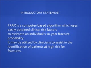 FRAX is a computer-based algorithm which uses
easily obtained clinical risk factors
to estimate an individual’s 10-year fracture
probability.
It may be utilized by clinicians to assist in the
identification of patients at high risk for
fractures.
INTRODUCTORY STATEMENT
 