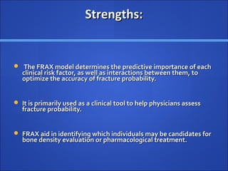 Strengths:Strengths:
 The FRAX model determines the predictive importance of eachThe FRAX model determines the predictive importance of each
clinical risk factor, as well as interactions between them, toclinical risk factor, as well as interactions between them, to
optimize the accuracy of fracture probability.optimize the accuracy of fracture probability.
 It is primarily used as a clinical tool to help physicians assessIt is primarily used as a clinical tool to help physicians assess
fracture probability.fracture probability.
 FRAX aid in identifying which individuals may be candidates forFRAX aid in identifying which individuals may be candidates for
bone density evaluation or pharmacological treatment.bone density evaluation or pharmacological treatment.
 