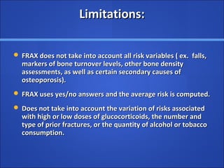 Limitations:Limitations:
 FRAX does not take into account all risk variables ( ex. falls,FRAX does not take into account all risk variables ( ex. falls,
markers of bone turnover levels, other bone densitymarkers of bone turnover levels, other bone density
assessments, as well as certain secondary causes ofassessments, as well as certain secondary causes of
osteoporosis).osteoporosis).
 FRAX uses yes/no answers and the average risk is computed.FRAX uses yes/no answers and the average risk is computed.
 Does not take into account the variation of risks associatedDoes not take into account the variation of risks associated
with high or low doses of glucocorticoids, the number andwith high or low doses of glucocorticoids, the number and
type of prior fractures, or the quantity of alcohol or tobaccotype of prior fractures, or the quantity of alcohol or tobacco
consumption.consumption.
 