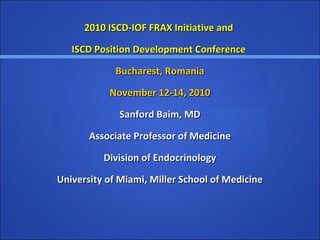 2010 ISCD-IOF FRAX Initiative and2010 ISCD-IOF FRAX Initiative and
ISCD Position Development ConferenceISCD Position Development Conference
Bucharest, RomaniaBucharest, Romania
November 12-14, 2010November 12-14, 2010
Sanford Baim, MDSanford Baim, MD
Associate Professor of MedicineAssociate Professor of Medicine
Division of EndocrinologyDivision of Endocrinology
University of Miami, Miller School of MedicineUniversity of Miami, Miller School of Medicine
 