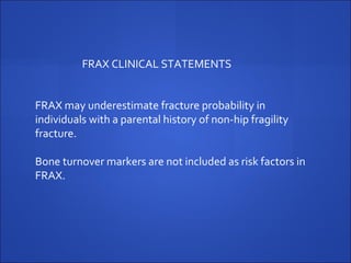 FRAX may underestimate fracture probability in
individuals with a parental history of non-hip fragility
fracture.
Bone turnover markers are not included as risk factors in
FRAX.
FRAX CLINICAL STATEMENTS
 