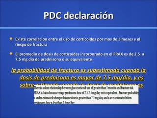 PDC declaraciónPDC declaración
 Existe correlacion entre el uso de corticoides por mas de 3 meses y elExiste correlacion entre el uso de corticoides por mas de 3 meses y el
riesgo de fracturariesgo de fractura
 El promedio de dosis de corticoides incorporado en el FRAX es de 2.5 aEl promedio de dosis de corticoides incorporado en el FRAX es de 2.5 a
7.5 mg dia de prednisona o su equivalente7.5 mg dia de prednisona o su equivalente
la probabilidad de fractura es subestimada cuando lala probabilidad de fractura es subestimada cuando la
dosis de prednisona es mayor de 7.5 mg/dia, y esdosis de prednisona es mayor de 7.5 mg/dia, y es
sobre estimada cuando la dosis de prednisona essobre estimada cuando la dosis de prednisona es
menor de 2.5 mg/diamenor de 2.5 mg/dia
 