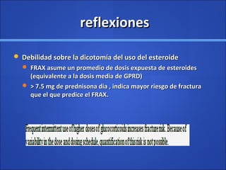 reflexionesreflexiones
 Debilidad sobre la dicotomía del uso del esteroideDebilidad sobre la dicotomía del uso del esteroide
 FRAX asume un promedio de dosis expuesta de esteroidesFRAX asume un promedio de dosis expuesta de esteroides
(equivalente a la dosis media de GPRD)(equivalente a la dosis media de GPRD)
 > 7.5 mg de prednisona dia , indica mayor riesgo de fractura> 7.5 mg de prednisona dia , indica mayor riesgo de fractura
que el que predice el FRAX.que el que predice el FRAX.
 