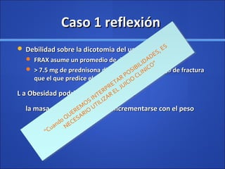 Caso 1 reflexiónCaso 1 reflexión
 Debilidad sobre la dicotomia del uso del esteroideDebilidad sobre la dicotomia del uso del esteroide
 FRAX asume un promedio de dosis de esteroidesFRAX asume un promedio de dosis de esteroides
 > 7.5 mg de prednisona dia , indica mayor riesgo de fractura> 7.5 mg de prednisona dia , indica mayor riesgo de fractura
que el que predice el FRAX.que el que predice el FRAX.
L a Obesidad podria no ser protectoraL a Obesidad podria no ser protectora
la masa muscular puede no incrementarse con el pesola masa muscular puede no incrementarse con el peso
“Cuando QUEREMOS INTERPRETAR POSIBILIDADES, ES
NECESARIO
UTILIZAR EL JUICIO
CLINICO”
“Cuando QUEREMOS INTERPRETAR POSIBILIDADES, ES
NECESARIO
UTILIZAR EL JUICIO
CLINICO”
 