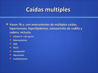 Caidas multiplesCaidas multiples
 Varon 76 a. con antecedentes de múltiples caídas,Varon 76 a. con antecedentes de múltiples caídas,
hipertensión, hiperlipidemia, osteoartritis de rodilla yhipertensión, hiperlipidemia, osteoartritis de rodilla y
cadera, nicturia.cadera, nicturia.
 25(oh) D = 26 ng/ml25(oh) D = 26 ng/ml
 AtorvastatinaAtorvastatina
 ASAASA
 HCTZHCTZ
 metoprololmetoprolol
 AlprazolanAlprazolan
 multivitaminamultivitamina
 