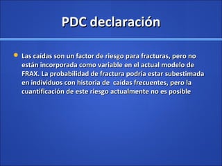 PDC declaraciónPDC declaración
 Las caídas son un factor de riesgo para fracturas, pero noLas caídas son un factor de riesgo para fracturas, pero no
están incorporada como variable en el actual modelo deestán incorporada como variable en el actual modelo de
FRAX. La probabilidad de fractura podría estar subestimadaFRAX. La probabilidad de fractura podría estar subestimada
en individuos con historia de caídas frecuentes, pero laen individuos con historia de caídas frecuentes, pero la
cuantificación de este riesgo actualmente no es posiblecuantificación de este riesgo actualmente no es posible
 