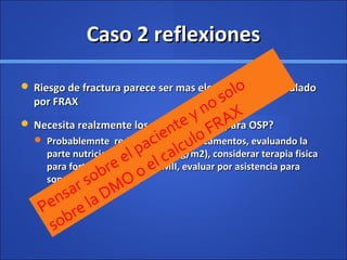Caso 2 reflexionesCaso 2 reflexiones
 Riesgo de fractura parece ser mas elevado que el calculadoRiesgo de fractura parece ser mas elevado que el calculado
por FRAXpor FRAX
 Necesita realzmente los medicamentos para OSP?Necesita realzmente los medicamentos para OSP?
 Probablemnte reduciendo los medicamentos, evaluando laProbablemnte reduciendo los medicamentos, evaluando la
parte nutricional ( BMI de 20 Kg/m2), considerar terapia fisicaparte nutricional ( BMI de 20 Kg/m2), considerar terapia fisica
para fortalecimiento en MMII, evaluar por asistencia parapara fortalecimiento en MMII, evaluar por asistencia para
soporte y estabilidad.soporte y estabilidad.
Pensar sobre el paciente y no solo
sobre la DMO o el calculo FRAX
 