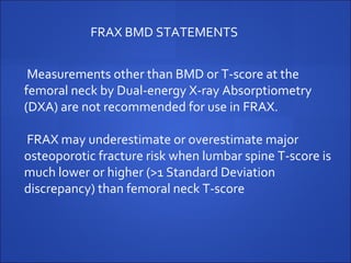 Measurements other than BMD or T-score at the
femoral neck by Dual-energy X-ray Absorptiometry
(DXA) are not recommended for use in FRAX.
FRAX may underestimate or overestimate major
osteoporotic fracture risk when lumbar spine T-score is
much lower or higher (>1 Standard Deviation
discrepancy) than femoral neck T-score
FRAX BMD STATEMENTS
 