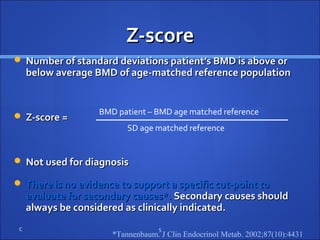 Z-scoreZ-score
 Number of standard deviations patient’s BMD is above orNumber of standard deviations patient’s BMD is above or
below average BMD of age-matched reference populationbelow average BMD of age-matched reference population
 Z-score =Z-score =
 Not used for diagnosisNot used for diagnosis
 There is no evidence to support a specific cut-point toThere is no evidence to support a specific cut-point to
evaluate for secondary causes*.evaluate for secondary causes*. Secondary causes shouldSecondary causes should
always be considered as clinically indicated.always be considered as clinically indicated.
C 5
BMD patient – BMD age matched reference
SD age matched reference
*Tannenbaum. J Clin Endocrinol Metab. 2002;87(10):4431
 